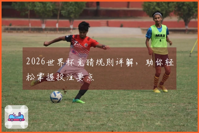 2026世界杯竞猜规则详解，助你轻松掌握投注要点