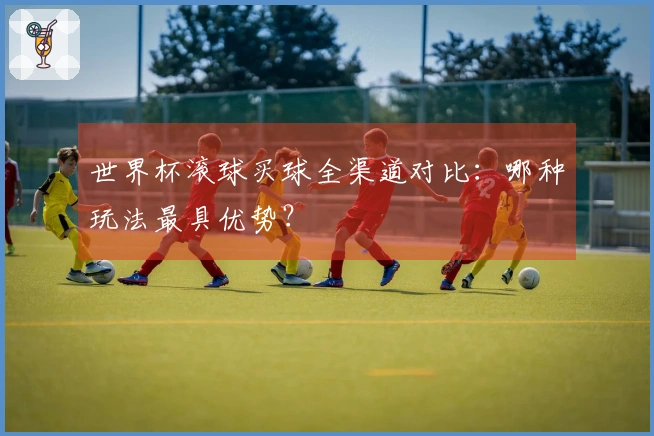 世界杯滚球买球全渠道对比：哪种玩法最具优势？